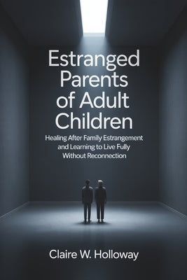 Estranged Parents of Adult Children: Healing After Family Estrangement and Learning to Live Fully Without Reconnection by Holloway, Claire W.