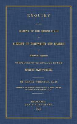 Enquiry Into the Validity of the British Claim to a Right of Visitation and Search of American Vessels Suspected to be Engaged in the African Slave-Tr by Wheaton, Henry