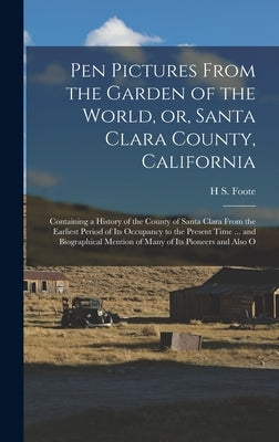 Pen Pictures From the Garden of the World, or, Santa Clara County, California: Containing a History of the County of Santa Clara From the Earliest Per by Foote, H. S.