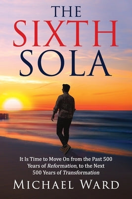 The Sixth Sola: It is time to move on from the past 500 years of Reformation to the next 500 years of Transformation by Ward, Michael