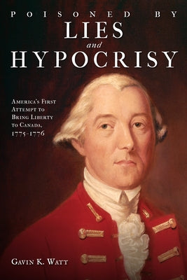 Poisoned by Lies and Hypocrisy: America's First Attempt to Bring Liberty to Canada,1775-1776 by Watt, Gavin K.