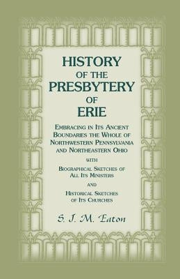 History of the Presbytery of Erie, Embracing in Its Ancient Boundaries the Whole of Northwestern Pennsylvania and Northeastern Ohio by Eaton, S. J. M.