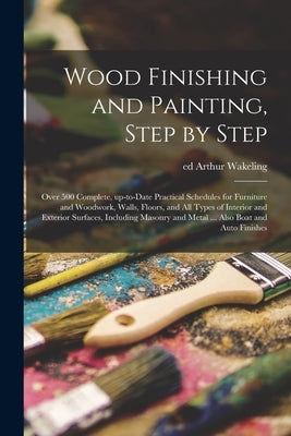 Wood Finishing and Painting, Step by Step; Over 500 Complete, Up-to-date Practical Schedules for Furniture and Woodwork, Walls, Floors, and All Types by Wakeling, Arthur Ed