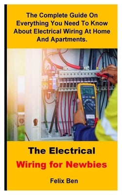 The Electrical Wiring For Newbies: The Complete Guide On Everything You Need To Know About Electrical Wiring At Home And Apartments. by Ben, Felix