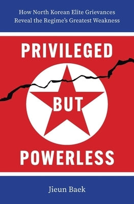Privileged But Powerless: How North Korean Elite Grievances Reveal the Regime's Greatest Weakness by Baek, Jieun