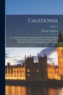 Caledonia: Or, A Historical And Topographical Account Of North Britain, From The Most Ancient To The Present Times, With A Dictio by Chalmers, George