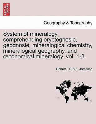 System of mineralogy, comprehending oryctognosie, geognosie, mineralogical chemistry, mineralogical geography, and oeconomical mineralogy. vol. 1-3. by Jameson, Robert F. R. S. E.