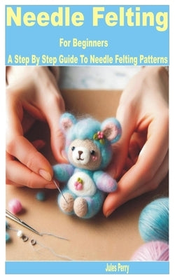 Needle Felting for Beginners: A Step by Step Guide to Needle Felting Patterns by Perry, Jules