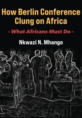 How Berlin Conference Clung on Africa: What Africans Must Do by Mhango, Nkwazi N.