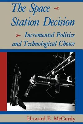 The Space Station Decision: Incremental Politics and Technological Choice by McCurdy, Howard E.