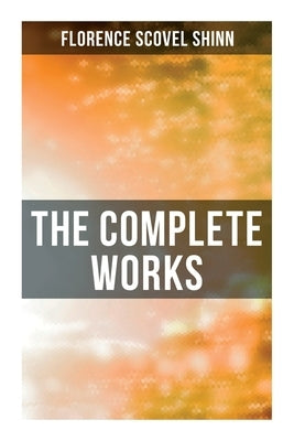 The Complete Works: The Game of Life and How to Play It, Your Word is Your Wand, The Secret Door to Success, The Power of the Spoken Word by Shinn, Florence Scovel
