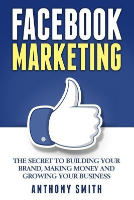 Facebook Marketing: The Secret to Building Your Brand, Making Money and Growing Your Business by Smith, Anthony