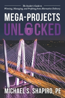 Mega-Projects Unlocked: The Insider's Guide to Winning, Managing, and Profiting from Alternative Delivery by Shapiro Pe, Michael S.