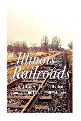 The Illinois Railroads: The History of the Rails that Connect the Heart of the Midwest by Charles River