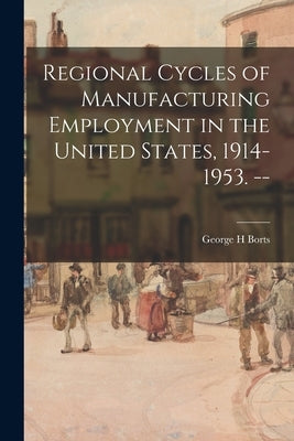 Regional Cycles of Manufacturing Employment in the United States, 1914-1953. -- by Borts, George H.