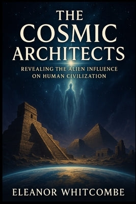 The Cosmic Architects: Revealing the Alien Influence on Human Civilization: How Ancient Astronaut Theories Reveal the Hidden Origins of Humanity by Whitcombe, Eleanor