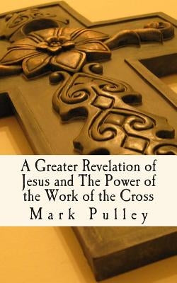A Greater Revelation of Jesus and The Power of the Work of the Cross by Pulley, Mark