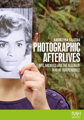 Photographic Afterlives: Art, Archives and the Algerian War of Independence by Falecka, Katarzyna