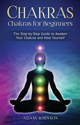 Chakras: Chakras for Beginners - the Step-by-Step Guide to Awaken Your Chakras and Heal Yourself by Johnson, Adam