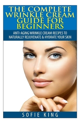 Wrinkle Cream Guide for Beginners: Anti-Aging Wrinkle Cream Recipes to Naturally Rejuvenate & Hydrate your Skin by King, Sofie
