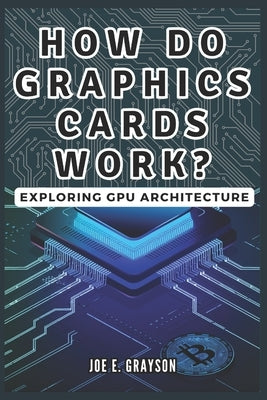How Do Graphics Cards Work? Exploring GPU Architecture: The Unseen Force Powering Video Games, Bitcoin Mining, and AI Breakthroughs by Grayson, Joe E.