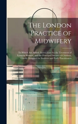The London Practice of Midwifery; to Which Are Added, Instructions for the Treatment of Lying-in Women, and the Principal Diseases of Children, Chiefl by Anonymous