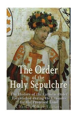 The Order of the Holy Sepulchre: The History of the Catholic Order Established during the Crusades for the Promised Land by Charles River Editors