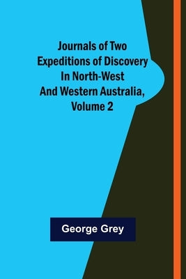 Journals of Two Expeditions of Discovery in North-West and Western Australia, Volume 2 by Grey, George