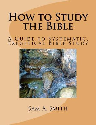 How to Study the Bible: A Guide to Systematic, Exegetical Bible Study by Smith, Sam A.