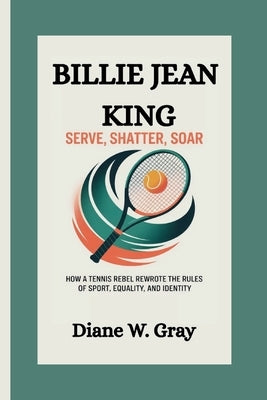 Billie Jean King: Serve, Shatter, Soar: How a Tennis Rebel Rewrote the Rules of Sport, Equality, and Identity by W. Gray, Diane