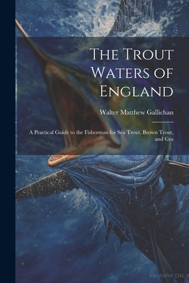 The Trout Waters of England: A Practical Guide to the Fisherman for sea Trout, Brown Trout, and Gra by Gallichan, Walter Matthew