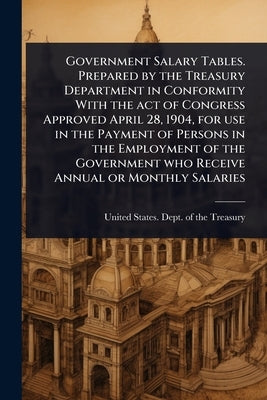 Government Salary Tables. Prepared by the Treasury Department in Conformity With the act of Congress Approved April 28, 1904, for use in the Payment o by United States Dept of the Treasury