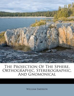The Projection of the Sphere, Orthographic, Stererographic, and Gnomonical by Emerson, William