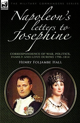 Napoleon's Letters to Josephine: Correspondence of War, Politics, Family and Love 1796-1814 by Hall, Henry Foljambe