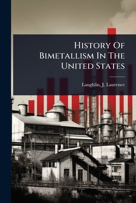 History Of Bimetallism In The United States by Laughlin, J. Laurence (James Laurence