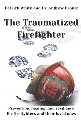 The Traumatized Firefighter: Prevention, healing, and resilience for firefighters and their loved ones by Proulx, Andrew