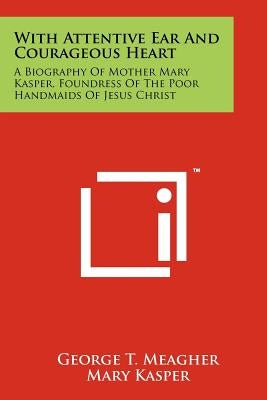 With Attentive Ear and Courageous Heart: A Biography of Mother Mary Kasper, Foundress of the Poor Handmaids of Jesus Christ by Meagher, George T.