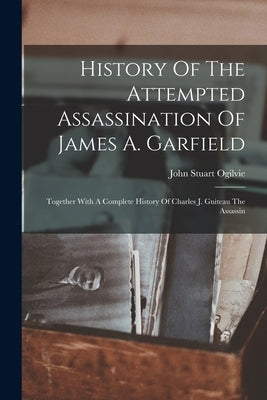 History Of The Attempted Assassination Of James A. Garfield: Together With A Complete History Of Charles J. Guiteau The Assassin by Ogilvie, John Stuart