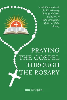 Praying the Gospel Through the Rosary: A Meditation Guide for Experiencing the Life of Christ and Glory of Faith Through the Mysteries of the Rosary by Krupka, Jim