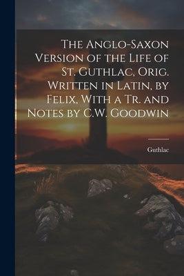 The Anglo-Saxon Version of the Life of St. Guthlac, Orig. Written in Latin, by Felix, With a Tr. and Notes by C.W. Goodwin by Guthlac