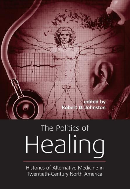 The Politics of Healing: Histories of Alternative Medicine in Twentieth-Century North America by Johnston, Robert D.