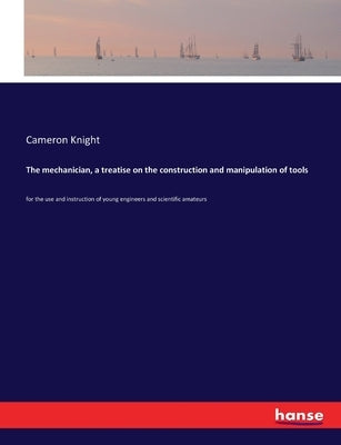 The mechanician, a treatise on the construction and manipulation of tools: for the use and instruction of young engineers and scientific amateurs by Knight, Cameron