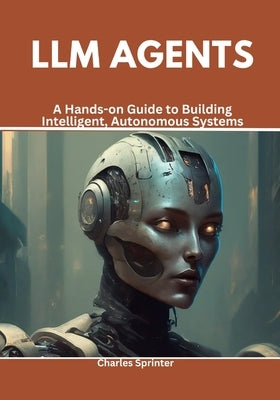 LLM Agents: A Hands-on Guide to Building Intelligent, Autonomous Systems by Sprinter, Charles