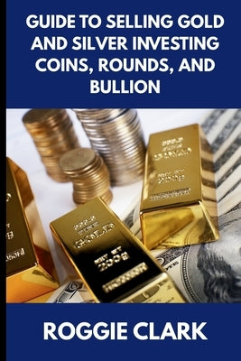 Guide to Selling Gold and Silver Investing Coins, Rounds, and Bullion: How Beginners and Long-Time Holders Can Sell Large Amounts, Rare Sizes, and Phy by Clark, Roggie