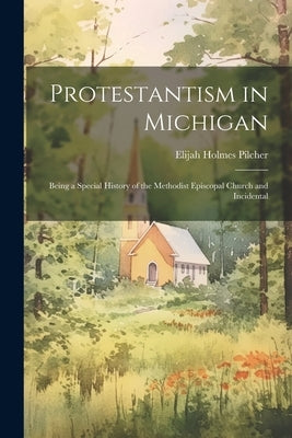 Protestantism in Michigan: Being a Special History of the Methodist Episcopal Church and Incidental by Pilcher, Elijah Holmes