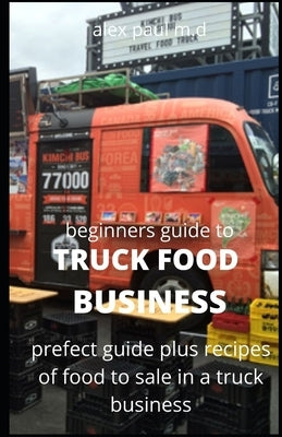 Beginners Guide of How to Start a Truck Food Business: Prefect Guide On How to Grow, and Succeed in the Mobile Food Business Plus Recipes Of Meal To s by Paul M. D., Alex