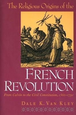 The Religious Origins of the French Revolution: From Calvin to the Civil Constitution, 1560-1791 by Van Kley, Dale K.