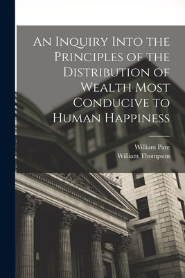 An Inquiry Into the Principles of the Distribution of Wealth Most Conducive to Human Happiness by Thompson, William
