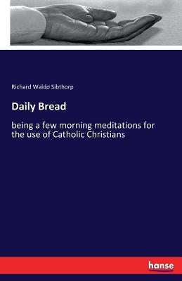 Daily Bread: being a few morning meditations for the use of Catholic Christians by Sibthorp, Richard Waldo