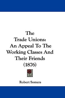 The Trade Unions: An Appeal To The Working Classes And Their Friends (1876) by Somers, Robert